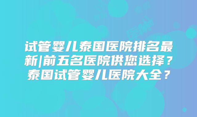 试管婴儿泰国医院排名最新|前五名医院供您选择？泰国试管婴儿医院大全？
