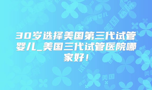 30岁选择美国第三代试管婴儿_美国三代试管医院哪家好！