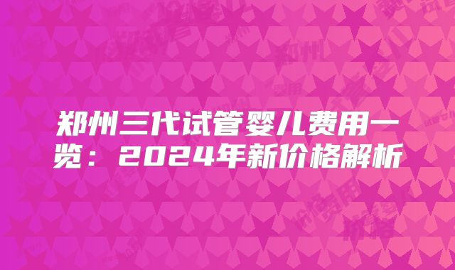 郑州三代试管婴儿费用一览：2024年新价格解析