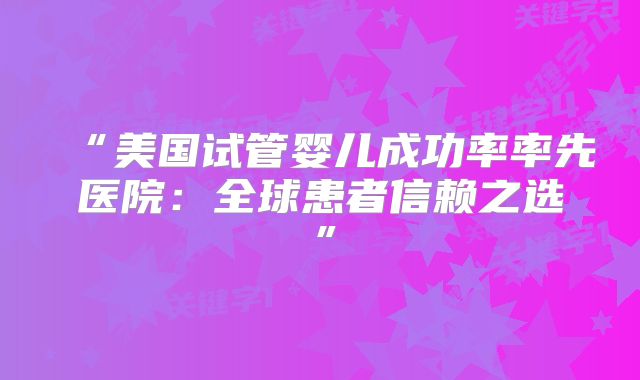 “美国试管婴儿成功率率先医院：全球患者信赖之选”