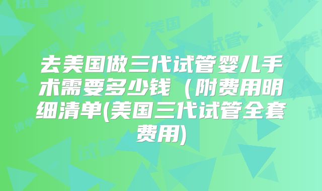 去美国做三代试管婴儿手术需要多少钱（附费用明细清单(美国三代试管全套费用)