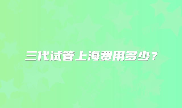 三代试管上海费用多少？