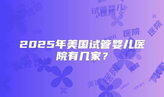 2025年美国试管婴儿医院有几家？