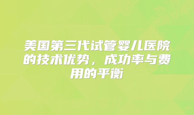 美国第三代试管婴儿医院的技术优势,成功率与费用的平衡