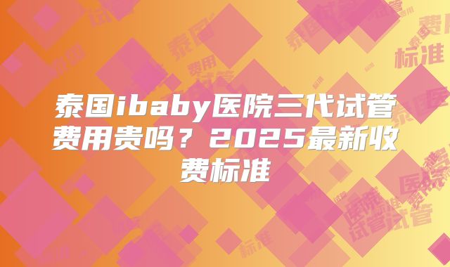 泰国ibaby医院三代试管费用贵吗?2025最新收费标准
