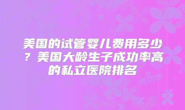 美国的试管婴儿费用多少？美国大龄生子成功率高的私立医院排名