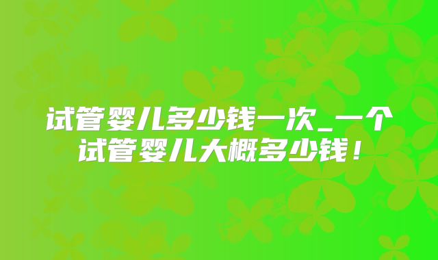 试管婴儿多少钱一次_一个试管婴儿大概多少钱！