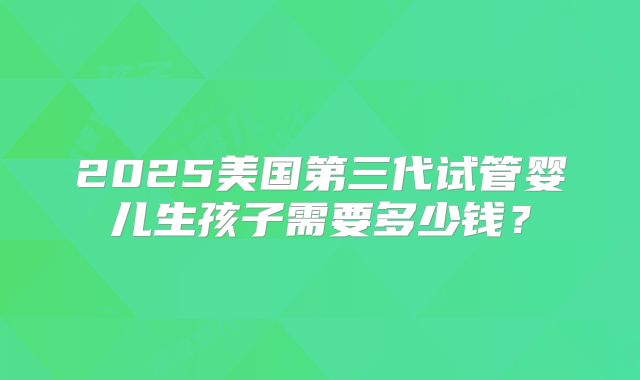 2025美国第三代试管婴儿生孩子需要多少钱？