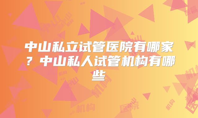 中山私立试管医院有哪家？中山私人试管机构有哪些