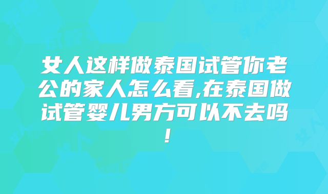 女人这样做泰国试管你老公的家人怎么看,在泰国做试管婴儿男方可以不去吗！