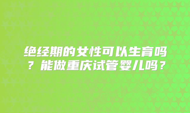 绝经期的女性可以生育吗？能做重庆试管婴儿吗？