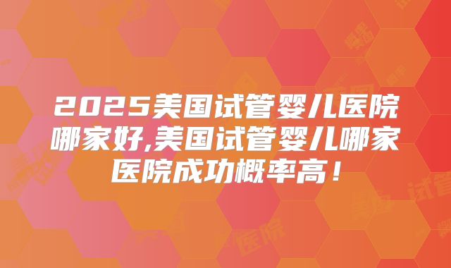 2025美国试管婴儿医院哪家好,美国试管婴儿哪家医院成功概率高!