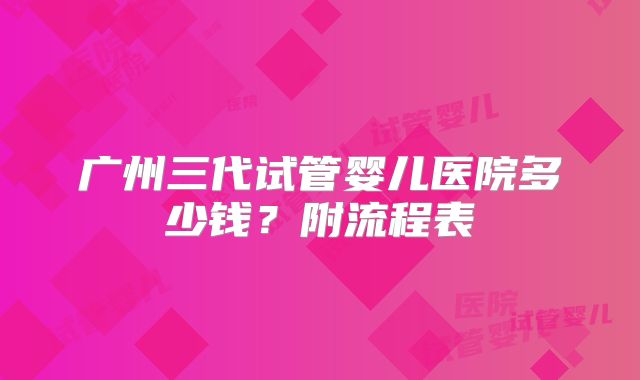 广州三代试管婴儿医院多少钱？附流程表