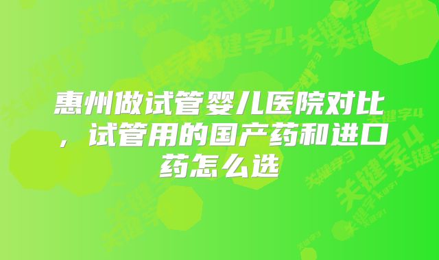 惠州做试管婴儿医院对比，试管用的国产药和进口药怎么选