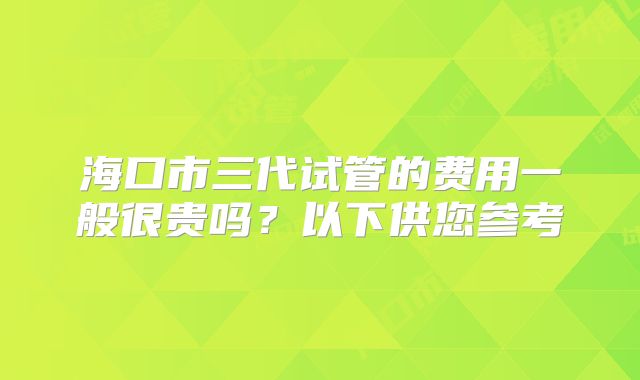 海口市三代试管的费用一般很贵吗？以下供您参考