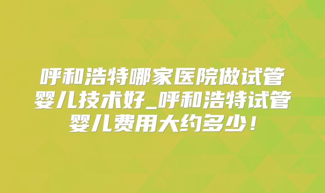 呼和浩特哪家医院做试管婴儿技术好_呼和浩特试管婴儿费用大约多少!