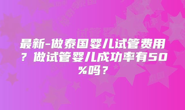 最新-做泰国婴儿试管费用？做试管婴儿成功率有50%吗？
