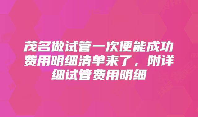 茂名做试管一次便能成功费用明细清单来了，附详细试管费用明细