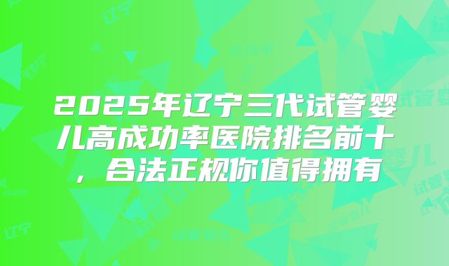 2025年辽宁三代试管婴儿高成功率医院排名前十，合法正规你值得拥有