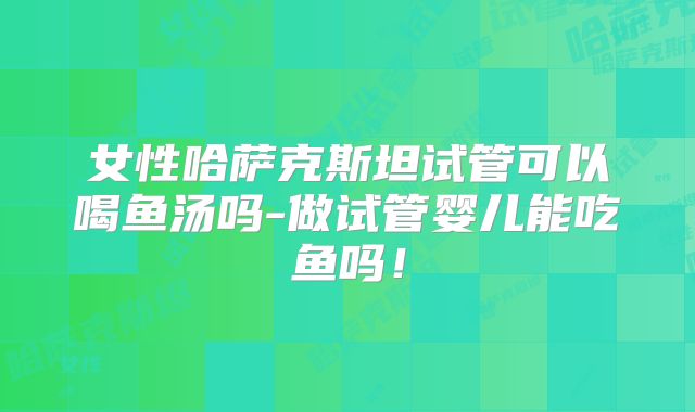 女性哈萨克斯坦试管可以喝鱼汤吗-做试管婴儿能吃鱼吗！