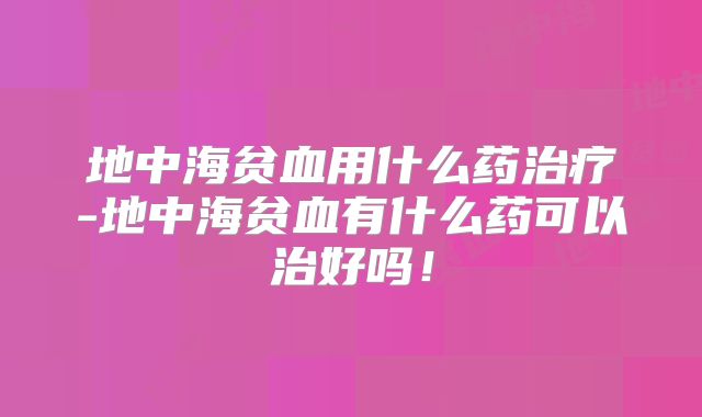 地中海贫血用什么药治疗-地中海贫血有什么药可以治好吗!