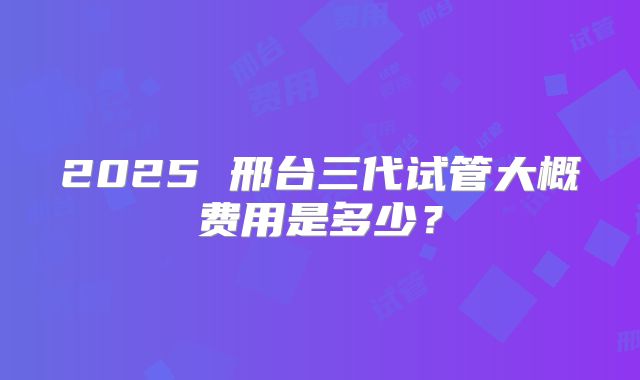 2025 邢台三代试管大概费用是多少?