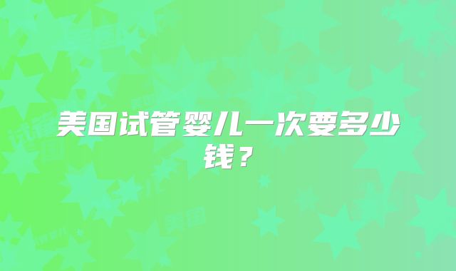 美国试管婴儿一次要多少钱？