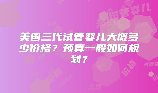 美国三代试管婴儿大概多少价格？预算一般如何规划？
