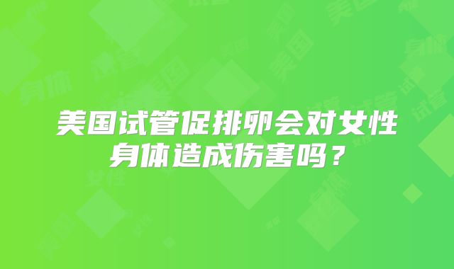 美国试管促排卵会对女性身体造成伤害吗？