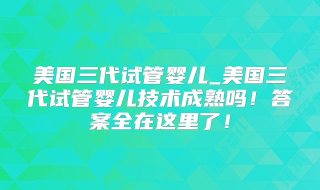美国三代试管婴儿_美国三代试管婴儿技术成熟吗！答案全在这里了！