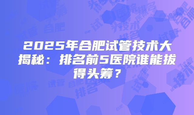 2025年合肥试管技术大揭秘：排名前5医院谁能拔得头筹？