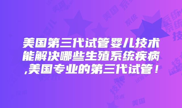 美国第三代试管婴儿技术能解决哪些生殖系统疾病,美国专业的第三代试管！