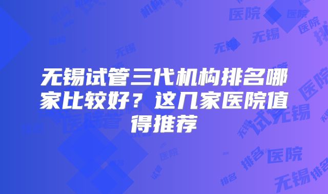 无锡试管三代机构排名哪家比较好？这几家医院值得推荐