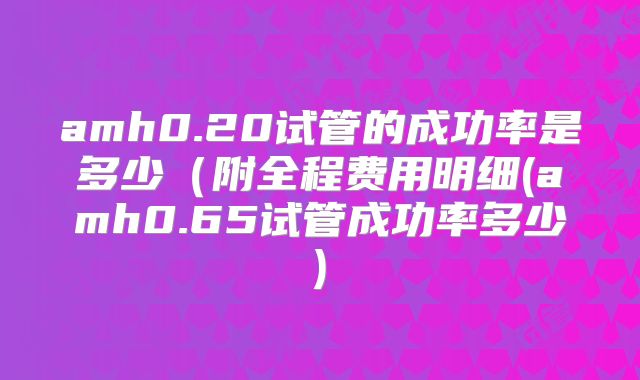 amh0.20试管的成功率是多少（附全程费用明细(amh0.65试管成功率多少)