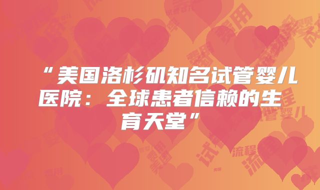 “美国洛杉矶知名试管婴儿医院：全球患者信赖的生育天堂”