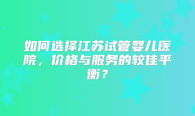如何选择江苏试管婴儿医院，价格与服务的较佳平衡？