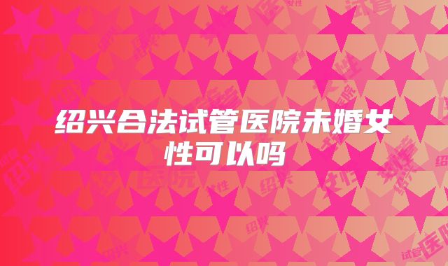 绍兴合法试管医院未婚女性可以吗