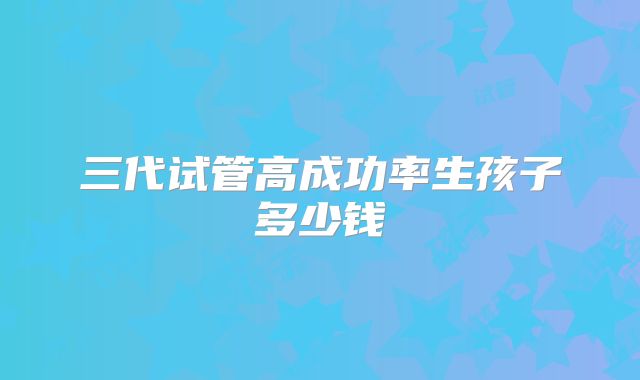 三代试管高成功率生孩子多少钱