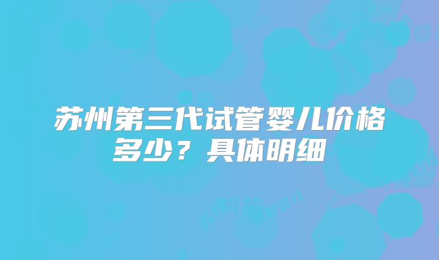 苏州第三代试管婴儿价格多少？具体明细