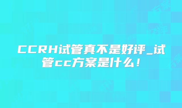 CCRH试管真不是好评_试管cc方案是什么！