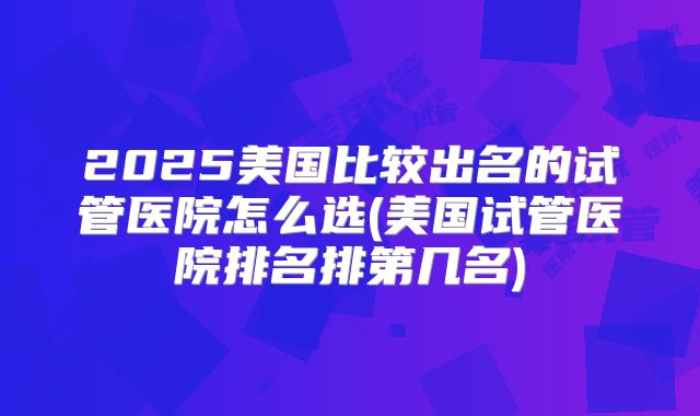 2025美国比较出名的试管医院怎么选(美国试管医院排名排第几名)
