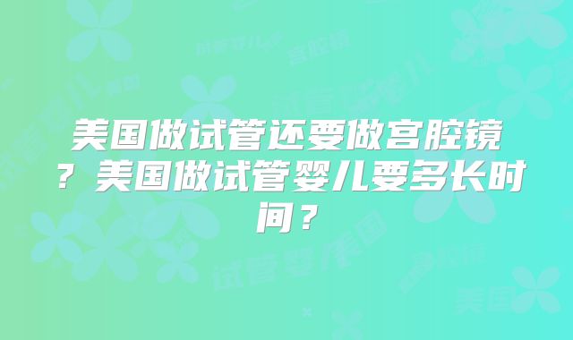 美国做试管还要做宫腔镜？美国做试管婴儿要多长时间？