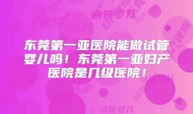 东莞第一亚医院能做试管婴儿吗！东莞第一亚妇产医院是几级医院！