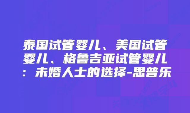泰国试管婴儿、美国试管婴儿、格鲁吉亚试管婴儿：未婚人士的选择-思普乐