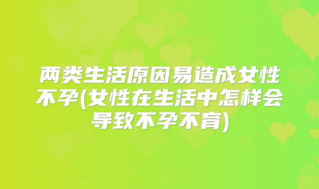 两类生活原因易造成女性不孕(女性在生活中怎样会导致不孕不育)