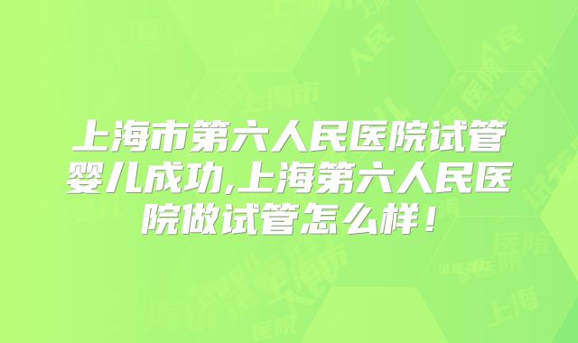 上海市第六人民医院试管婴儿成功,上海第六人民医院做试管怎么样！