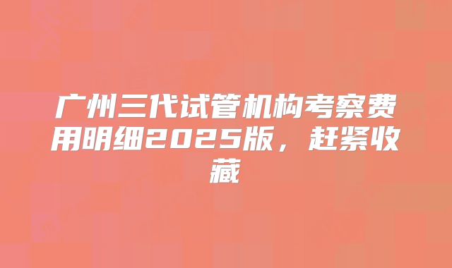 广州三代试管机构考察费用明细2025版,赶紧收藏
