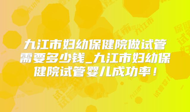 九江市妇幼保健院做试管需要多少钱_九江市妇幼保健院试管婴儿成功率！