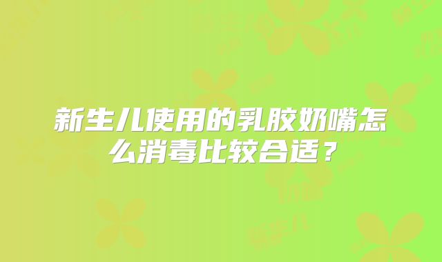 新生儿使用的乳胶奶嘴怎么消毒比较合适?