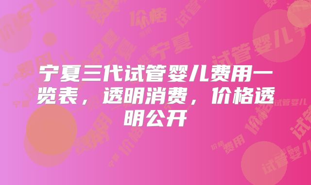 宁夏三代试管婴儿费用一览表，透明消费，价格透明公开